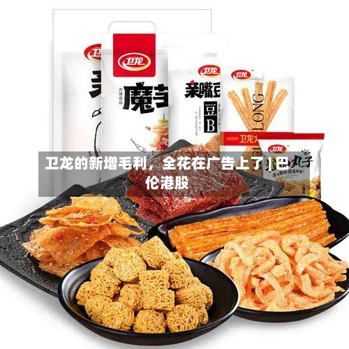 卫龙的新增毛利，全花在广告上了 | 巴伦港股-第2张图片