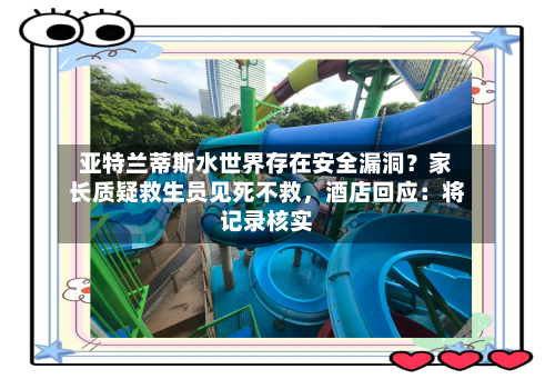 亚特兰蒂斯水世界存在安全漏洞？家长质疑救生员见死不救，酒店回应：将记录核实-第2张图片
