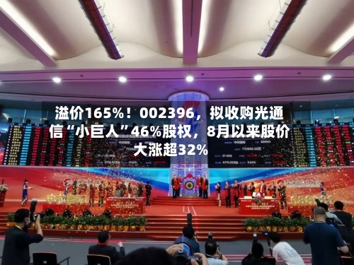 溢价165%！002396，拟收购光通信“小巨人”46%股权	，8月以来股价大涨超32%-第3张图片