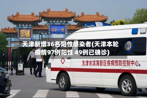 天津新增36名阳性感染者(天津本轮疫情97例阳性 49例已确诊)
