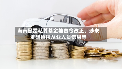 海南曼昂私募基金被责令改正	，涉未准确填报从业人员信息等-第3张图片