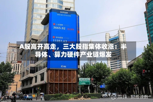 A股高开高走，三大股指集体收涨：半导体、算力硬件产业链爆发