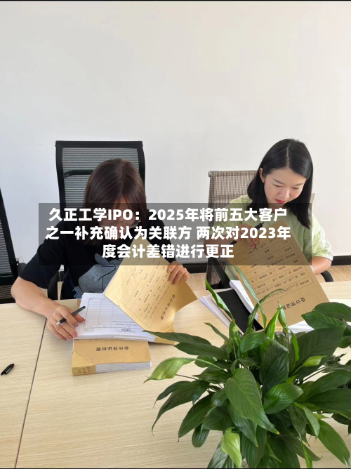 久正工学IPO：2025年将前五大客户之一补充确认为关联方 两次对2023年度会计差错进行更正-第3张图片