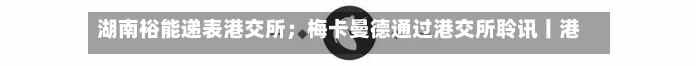 湖南裕能递表港交所;梅卡曼德通过港交所聆讯丨港交所早参-第2张图片