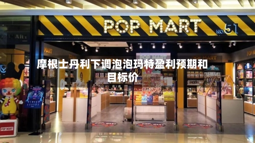 摩根士丹利下调泡泡玛特盈利预期和目标价