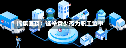 瑞康医药：选举黄少杰为职工董事