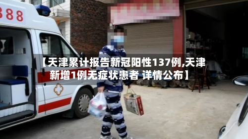 【天津累计报告新冠阳性137例,天津新增1例无症状患者 详情公布】-第3张图片