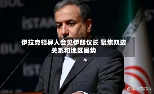 伊拉克领导人会见伊朗议长 聚焦双边关系和地区局势-第3张图片