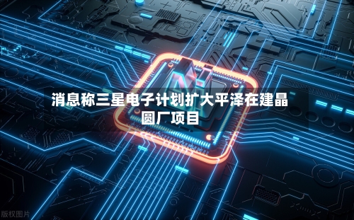 消息称三星电子计划扩大平泽在建晶圆厂项目