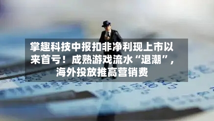 掌趣科技中报扣非净利现上市以来首亏！成熟游戏流水“退潮”，海外投放推高营销费-第3张图片