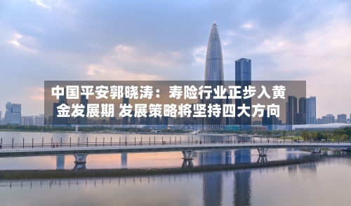中国平安郭晓涛：寿险行业正步入黄金发展期 发展策略将坚持四大方向