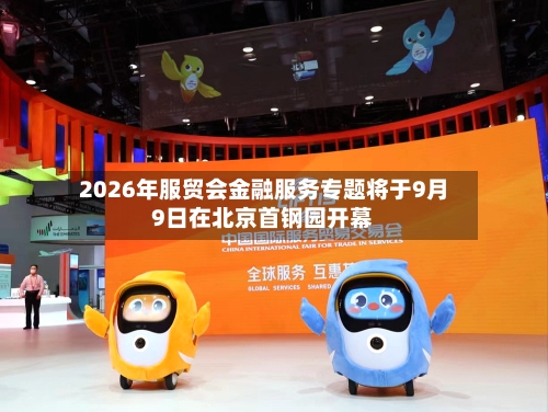 2026年服贸会金融服务专题将于9月9日在北京首钢园开幕