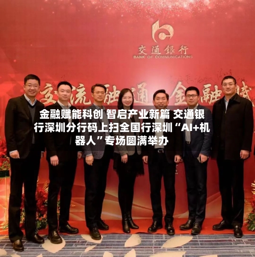 金融赋能科创 智启产业新篇 交通银行深圳分行码上扫全国行深圳“AI+机器人”专场圆满举办-第2张图片