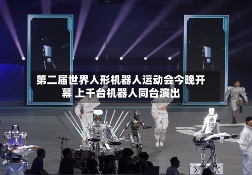 第二届世界人形机器人运动会今晚开幕 上千台机器人同台演出-第2张图片