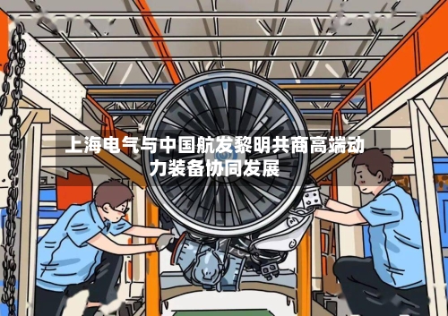 上海电气与中国航发黎明共商高端动力装备协同发展