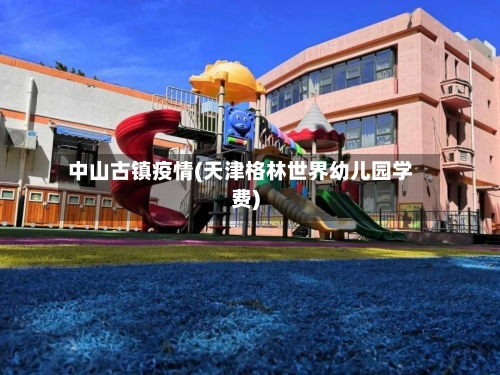 中山古镇疫情(天津格林世界幼儿园学费)-第3张图片