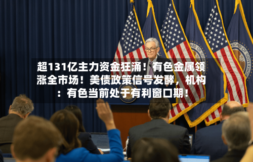 超131亿主力资金狂涌！有色金属领涨全市场！美债政策信号发酵，机构：有色当前处于有利窗口期！