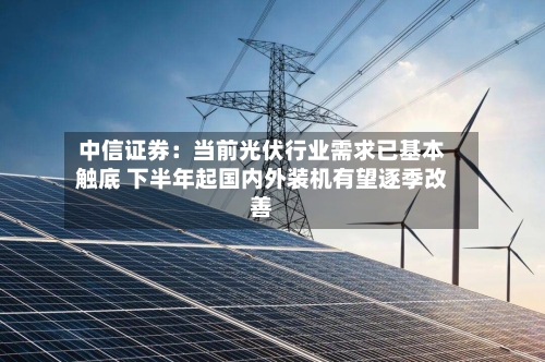 中信证券：当前光伏行业需求已基本触底 下半年起国内外装机有望逐季改善-第2张图片