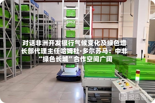 对话非洲开发银行气候变化及绿色增长部代理主任哈姆杜·多尔苏马：中非“绿色长城	”合作空间广阔-第2张图片