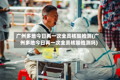 广州多地今日再一次全员核酸检测(广州多地今日再一次全员核酸检测吗)-第3张图片