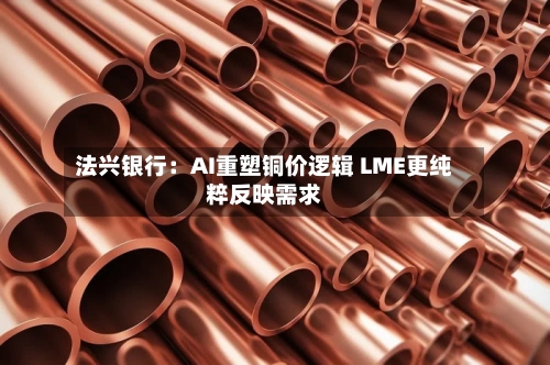 法兴银行：AI重塑铜价逻辑 LME更纯粹反映需求
