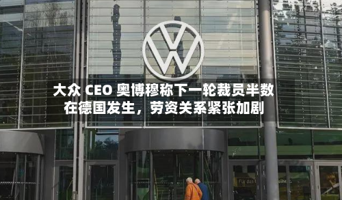 大众 CEO 奥博穆称下一轮裁员半数在德国发生，劳资关系紧张加剧