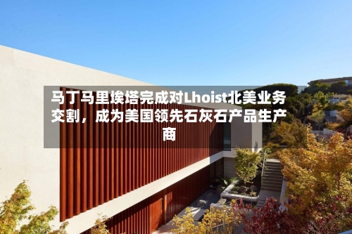 马丁马里埃塔完成对Lhoist北美业务交割，成为美国领先石灰石产品生产商-第2张图片