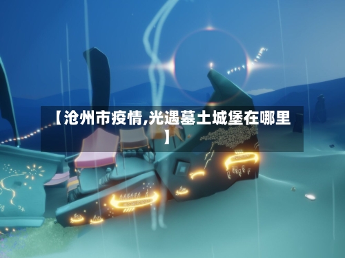 【沧州市疫情,光遇墓土城堡在哪里】