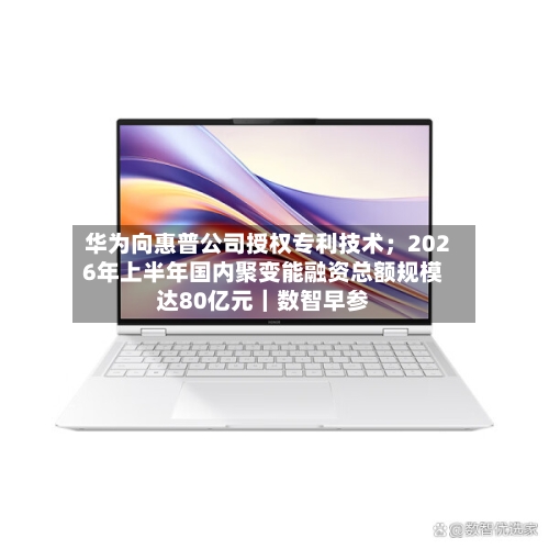 华为向惠普公司授权专利技术;2026年上半年国内聚变能融资总额规模达80亿元|数智早参-第2张图片