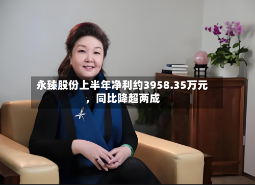 永臻股份上半年净利约3958.35万元	，同比降超两成-第2张图片