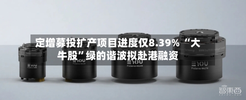 定增募投扩产项目进度仅8.39% “大牛股”绿的谐波拟赴港融资-第3张图片