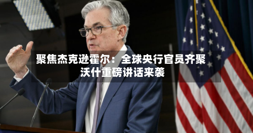 聚焦杰克逊霍尔:全球央行官员齐聚 沃什重磅讲话来袭-第3张图片