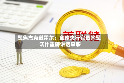 聚焦杰克逊霍尔:全球央行官员齐聚 沃什重磅讲话来袭-第2张图片