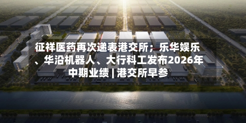 征祥医药再次递表港交所；乐华娱乐	、华沿机器人、大行科工发布2026年中期业绩 | 港交所早参-第2张图片