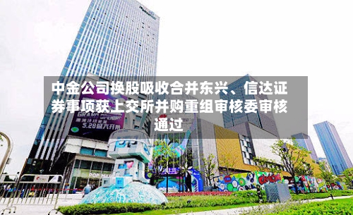 中金公司换股吸收合并东兴、信达证券事项获上交所并购重组审核委审核通过-第2张图片
