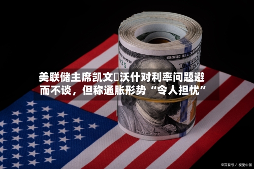美联储主席凯文・沃什对利率问题避而不谈，但称通胀形势 “令人担忧	”-第2张图片