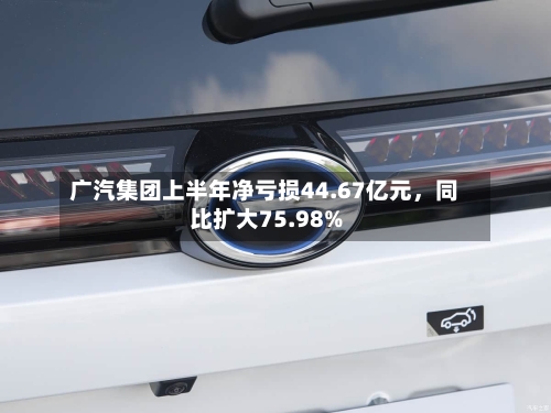 广汽集团上半年净亏损44.67亿元，同比扩大75.98%-第2张图片