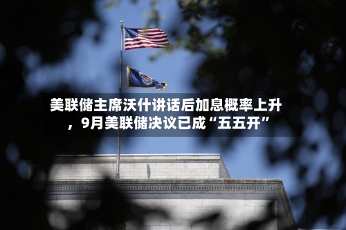 美联储主席沃什讲话后加息概率上升，9月美联储决议已成“五五开”
