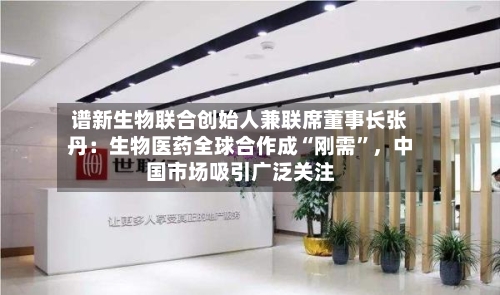 谱新生物联合创始人兼联席董事长张丹：生物医药全球合作成“刚需	”，中国市场吸引广泛关注-第2张图片