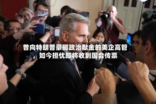 曾向特朗普豪掷政治献金的美企高管，如今担忧即将收到国会传票-第3张图片