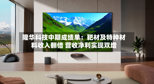 隆华科技中期成绩单：靶材及特种材料收入翻倍 营收净利实现双增