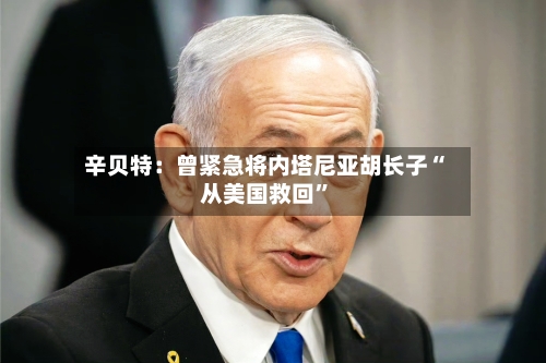 辛贝特：曾紧急将内塔尼亚胡长子“从美国救回”-第2张图片