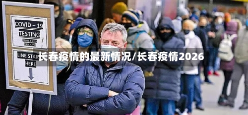 长春疫情的最新情况/长春疫情2026