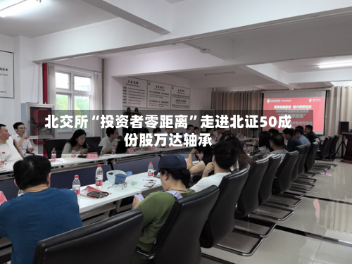 北交所“投资者零距离”走进北证50成份股万达轴承-第3张图片