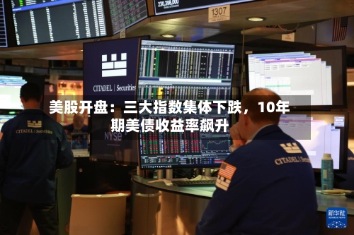 美股开盘：三大指数集体下跌，10年期美债收益率飙升-第2张图片