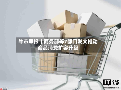 牛市早报｜商务部等7部门发文推动商品消费扩容升级-第2张图片