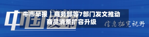 牛市早报｜商务部等7部门发文推动商品消费扩容升级
