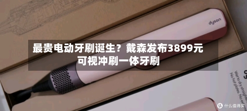 最贵电动牙刷诞生?戴森发布3899元可视冲刷一体牙刷-第3张图片