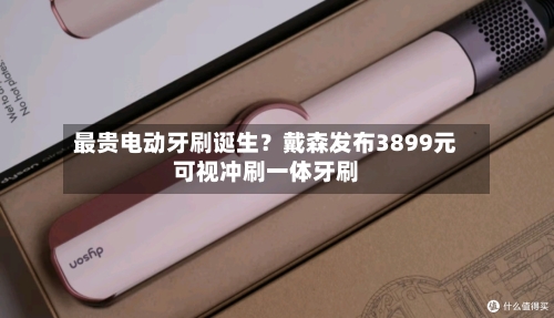 最贵电动牙刷诞生?戴森发布3899元可视冲刷一体牙刷-第2张图片