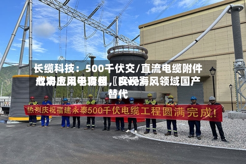 长缆科技：500千伏交/直流电缆附件成功应用于青州〖Five〗、七海上风电项目，实现海风领域国产替代-第2张图片